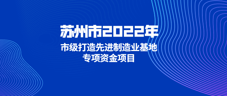 【苏州市】关于组织2022年苏州市市级打造先进制造业基地专项资金项目申报的通知