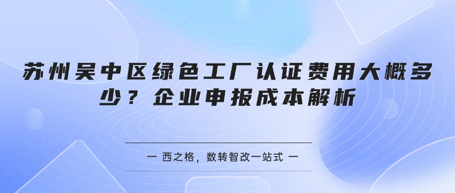苏州吴中区绿色工厂认证费用大概多少？企业申报成本解析