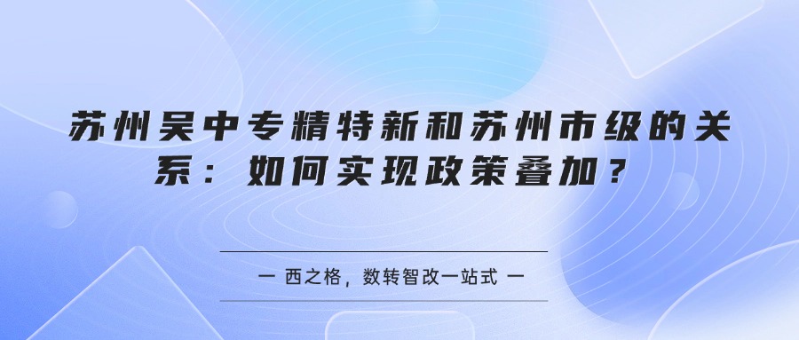 苏州吴中专精特新和苏州市级的关系：如何实现政策叠加？